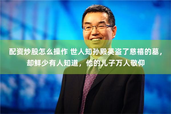 配资炒股怎么操作 世人知孙殿英盗了慈禧的墓，却鲜少有人知道，他的儿子万人敬仰