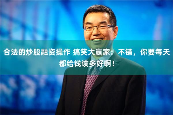 合法的炒股融资操作 搞笑大赢家：不错，你要每天都给钱该多好啊！