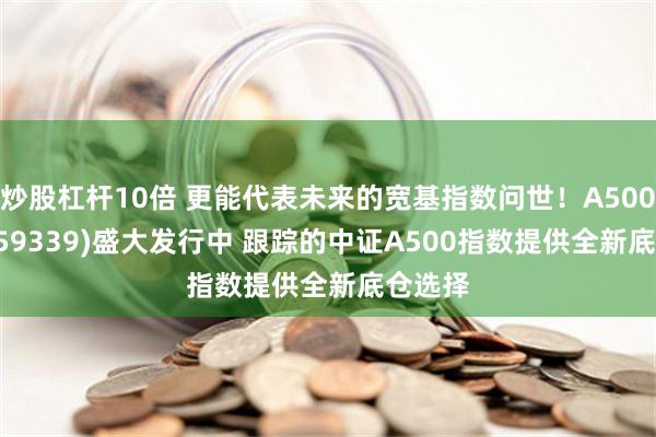 炒股杠杆10倍 更能代表未来的宽基指数问世！A500ETF(159339)盛大发行中 跟踪的中证A500指数提供全新底仓选择