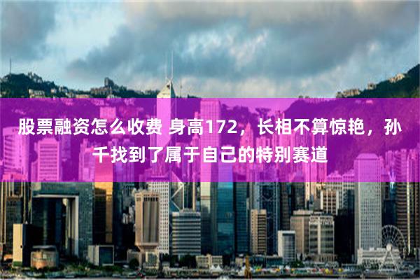 股票融资怎么收费 身高172，长相不算惊艳，孙千找到了属于自己的特别赛道