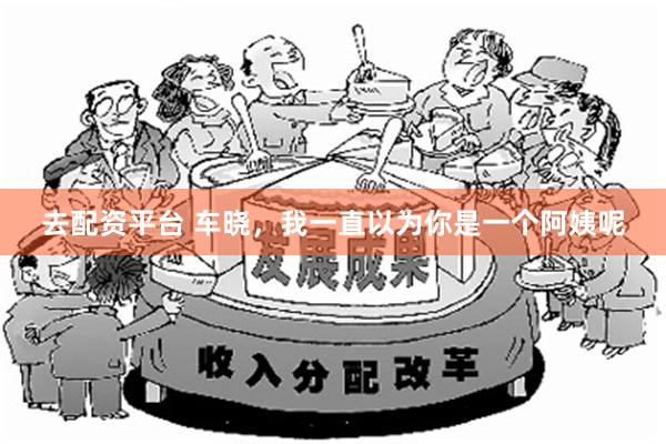 去配资平台 车晓，我一直以为你是一个阿姨呢