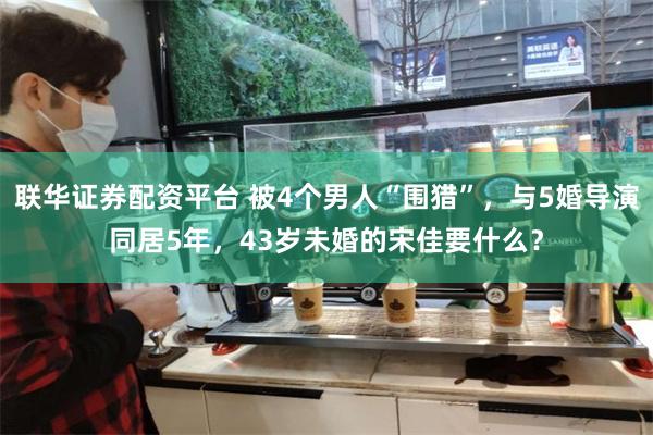 联华证券配资平台 被4个男人“围猎”，与5婚导演同居5年，43岁未婚的宋佳要什么？