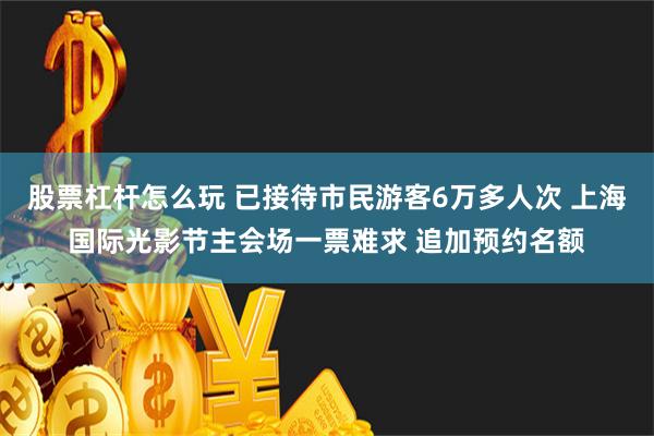 股票杠杆怎么玩 已接待市民游客6万多人次 上海国际光影节主会场一票难求 追加预约名额