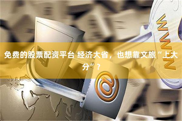 免费的股票配资平台 经济大省，也想靠文旅“上大分”？