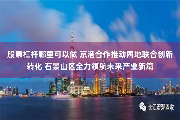 股票杠杆哪里可以做 京港合作推动两地联合创新转化 石景山区全力领航未来产业新篇