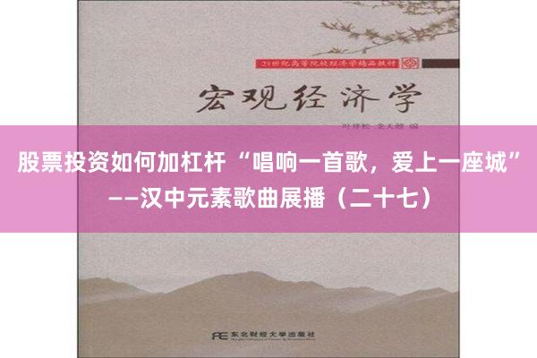 股票投资如何加杠杆 “唱响一首歌，爱上一座城”——汉中元素歌曲展播（二十七）