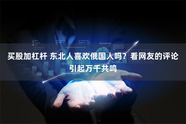 买股加杠杆 东北人喜欢俄国人吗？看网友的评论引起万千共鸣
