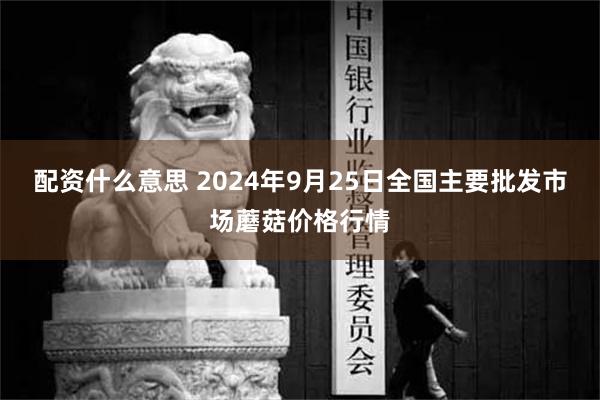 配资什么意思 2024年9月25日全国主要批发市场蘑菇价格行情