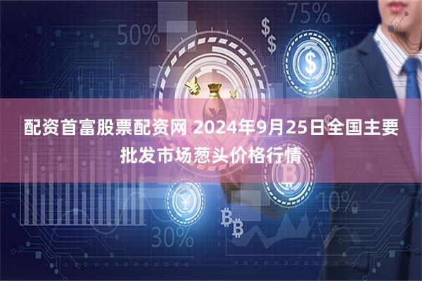 配资首富股票配资网 2024年9月25日全国主要批发市场葱头价格行情