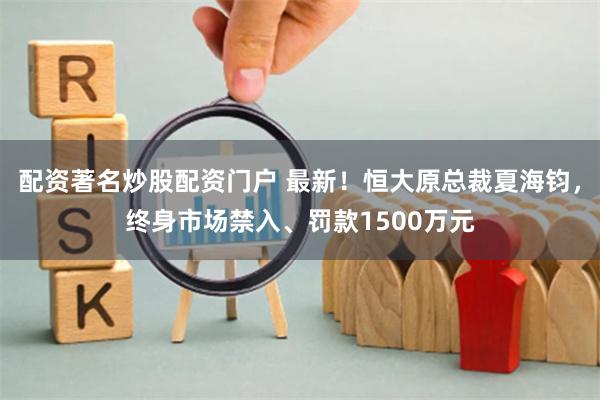 配资著名炒股配资门户 最新！恒大原总裁夏海钧，终身市场禁入、罚款1500万元