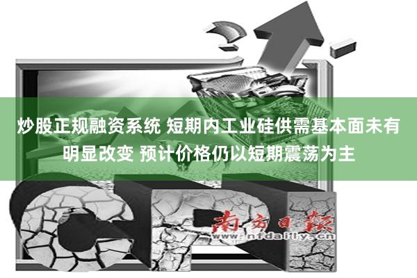 炒股正规融资系统 短期内工业硅供需基本面未有明显改变 预计价格仍以短期震荡为主