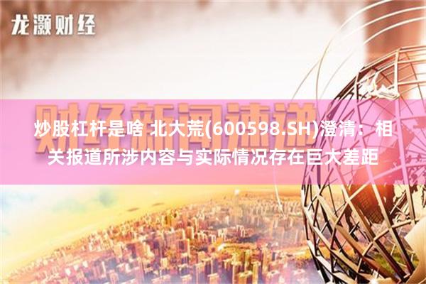 炒股杠杆是啥 北大荒(600598.SH)澄清：相关报道所涉内容与实际情况存在巨大差距