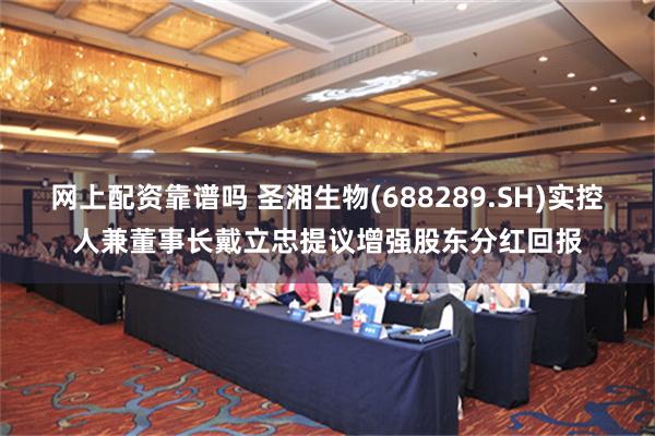 网上配资靠谱吗 圣湘生物(688289.SH)实控人兼董事长戴立忠提议增强股东分红回报