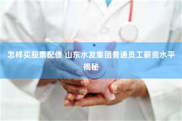 怎样买股票配债 山东水发集团普通员工薪资水平揭秘