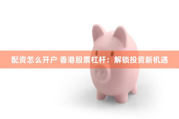 配资怎么开户 香港股票杠杆：解锁投资新机遇