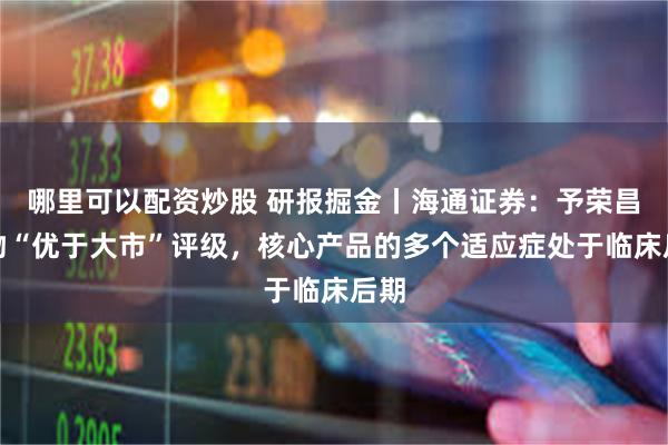哪里可以配资炒股 研报掘金丨海通证券：予荣昌生物“优于大市”评级，核心产品的多个适应症处于临床后期