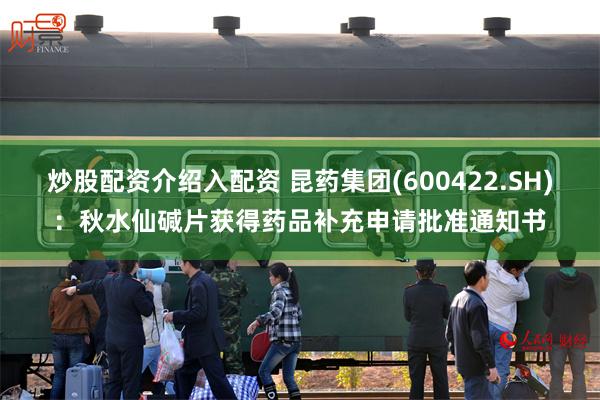 炒股配资介绍入配资 昆药集团(600422.SH)：秋水仙碱片获得药品补充申请批准通知书