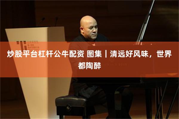 炒股平台杠杆公牛配资 图集｜清远好风味，世界都陶醉