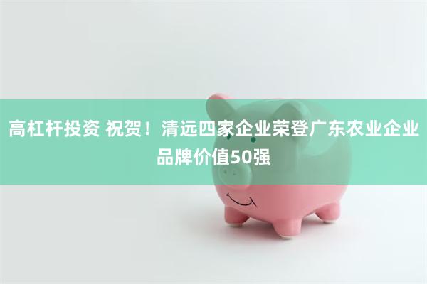 高杠杆投资 祝贺！清远四家企业荣登广东农业企业品牌价值50强
