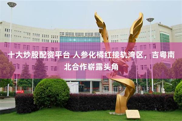 十大炒股配资平台 人参化橘红接轨湾区，吉粤南北合作崭露头角