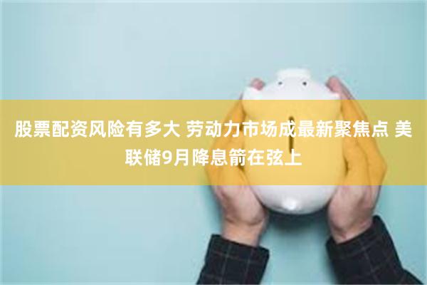 股票配资风险有多大 劳动力市场成最新聚焦点 美联储9月降息箭在弦上