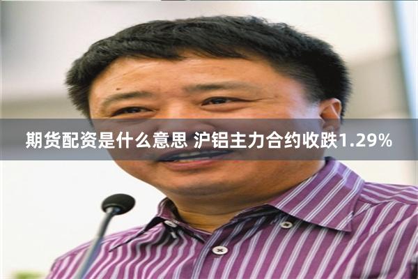 期货配资是什么意思 沪铝主力合约收跌1.29%
