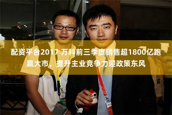 配资平台2017 万科前三季度销售超1800亿跑赢大市，提升主业竞争力迎政策东风