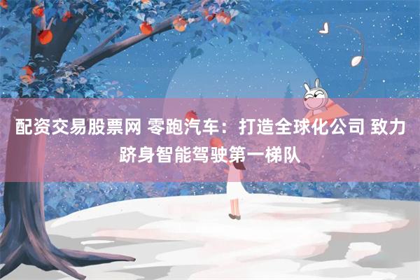 配资交易股票网 零跑汽车：打造全球化公司 致力跻身智能驾驶第一梯队