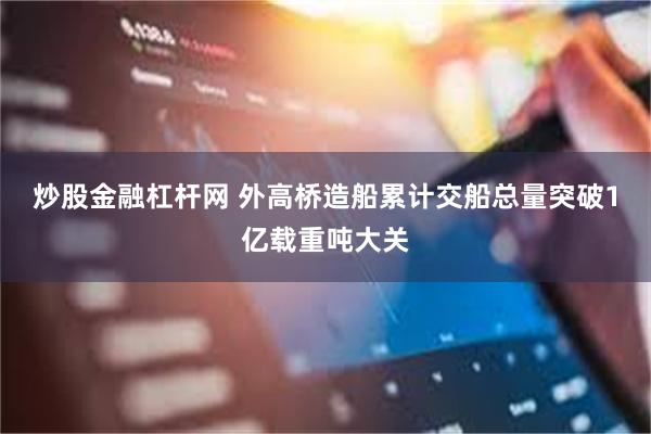 炒股金融杠杆网 外高桥造船累计交船总量突破1亿载重吨大关