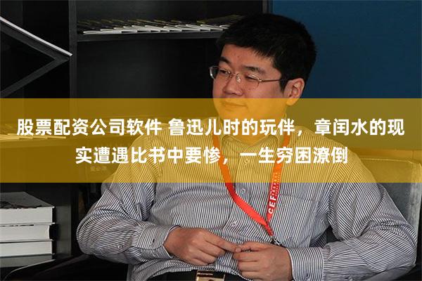 股票配资公司软件 鲁迅儿时的玩伴，章闰水的现实遭遇比书中要惨，一生穷困潦倒
