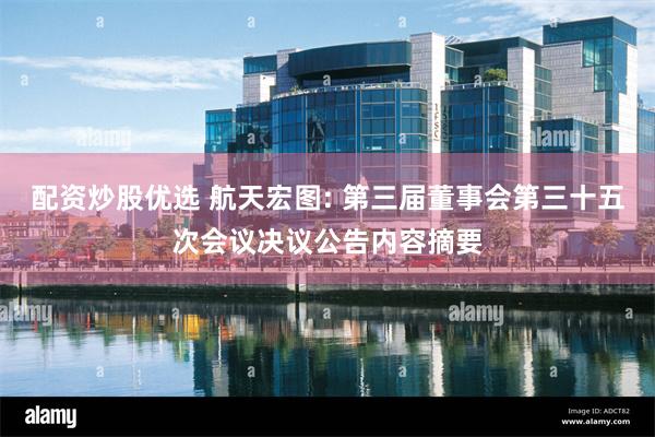 配资炒股优选 航天宏图: 第三届董事会第三十五次会议决议公告内容摘要