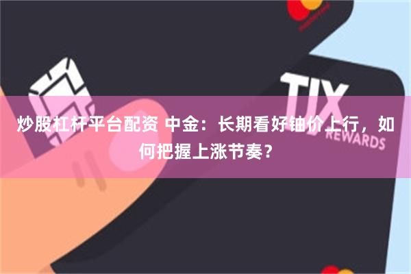 炒股杠杆平台配资 中金：长期看好铀价上行，如何把握上涨节奏？