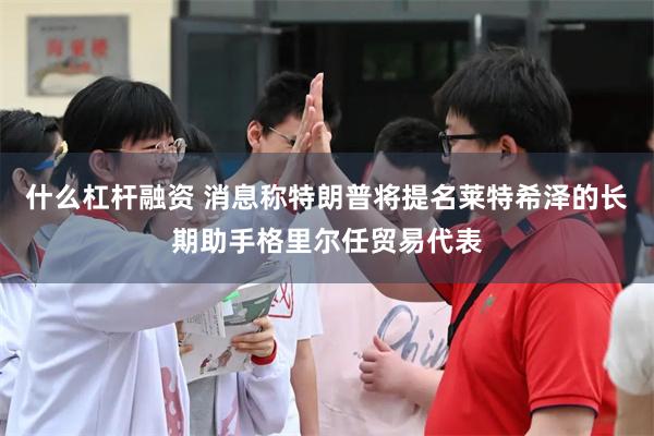 什么杠杆融资 消息称特朗普将提名莱特希泽的长期助手格里尔任贸易代表