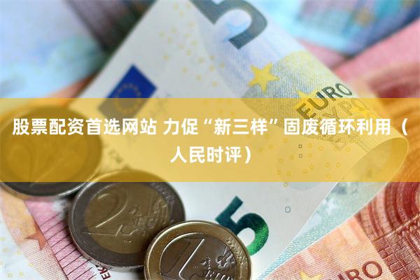股票配资首选网站 力促“新三样”固废循环利用（人民时评）