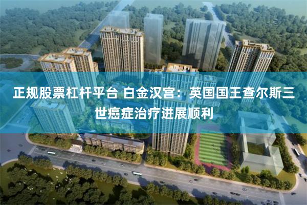 正规股票杠杆平台 白金汉宫：英国国王查尔斯三世癌症治疗进展顺利