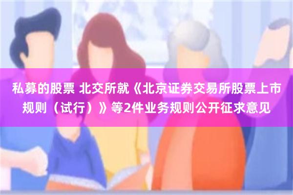 私募的股票 北交所就《北京证券交易所股票上市规则（试行）》等2件业务规则公开征求意见