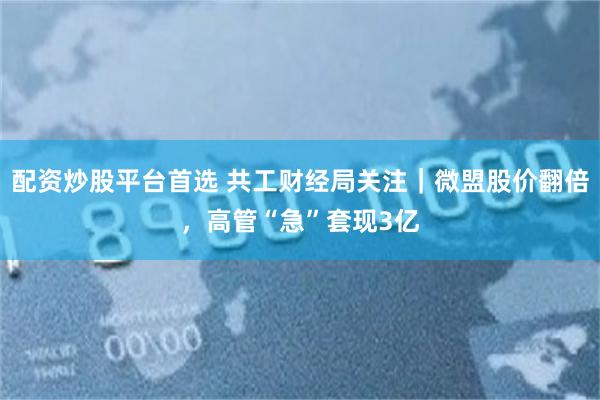 配资炒股平台首选 共工财经局关注｜微盟股价翻倍，高管“急”套现3亿
