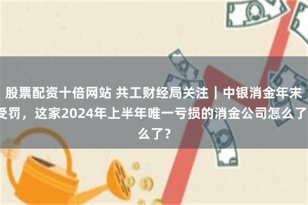 股票配资十倍网站 共工财经局关注｜中银消金年末受罚，这家2024年上半年唯一亏损的消金公司怎么了？