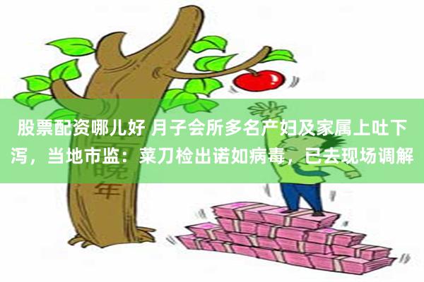 股票配资哪儿好 月子会所多名产妇及家属上吐下泻，当地市监：菜刀检出诺如病毒，已去现场调解
