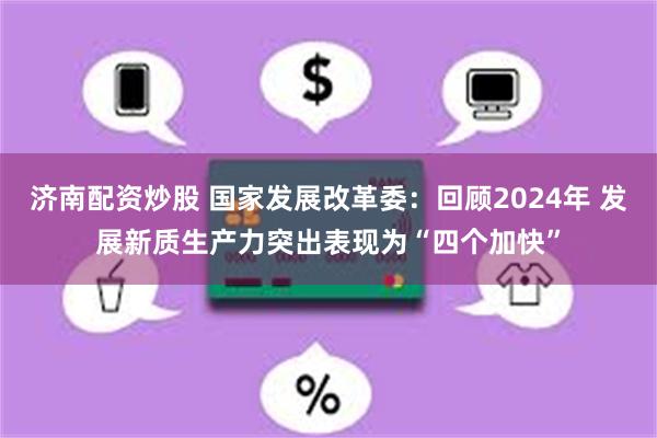 济南配资炒股 国家发展改革委：回顾2024年 发展新质生产力突出表现为“四个加快”