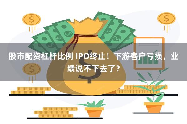 股市配资杠杆比例 IPO终止！下游客户亏损，业绩说不下去了？