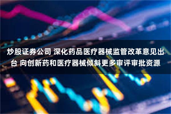 炒股证券公司 深化药品医疗器械监管改革意见出台 向创新药和医疗器械倾斜更多审评审批资源