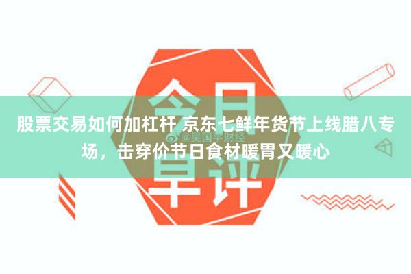 股票交易如何加杠杆 京东七鲜年货节上线腊八专场，击穿价节日食材暖胃又暖心