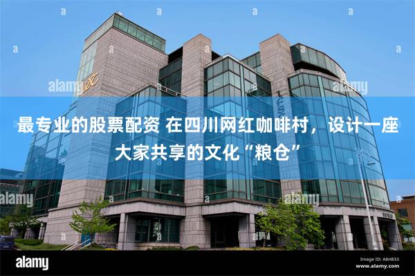 最专业的股票配资 在四川网红咖啡村，设计一座大家共享的文化“粮仓”