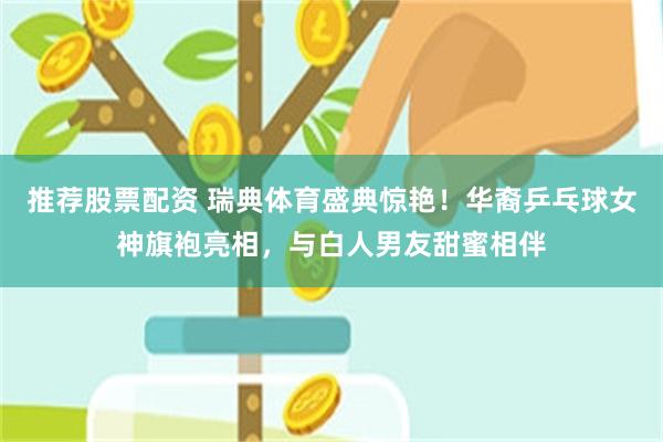 推荐股票配资 瑞典体育盛典惊艳！华裔乒乓球女神旗袍亮相，与白人男友甜蜜相伴