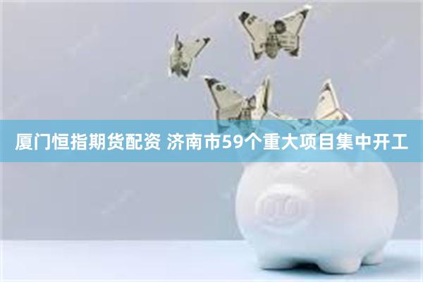 厦门恒指期货配资 济南市59个重大项目集中开工