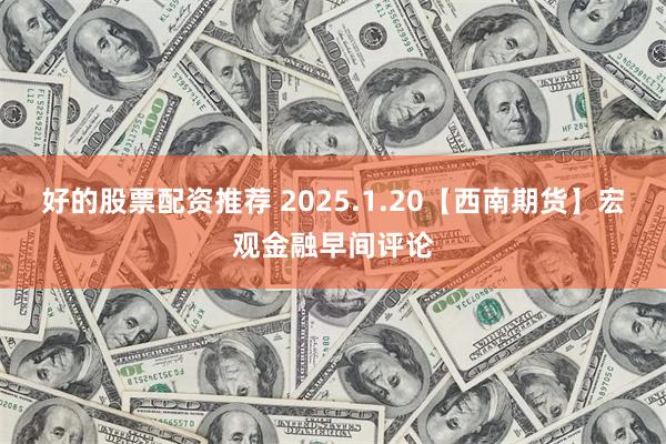 好的股票配资推荐 2025.1.20【西南期货】宏观金融早间评论