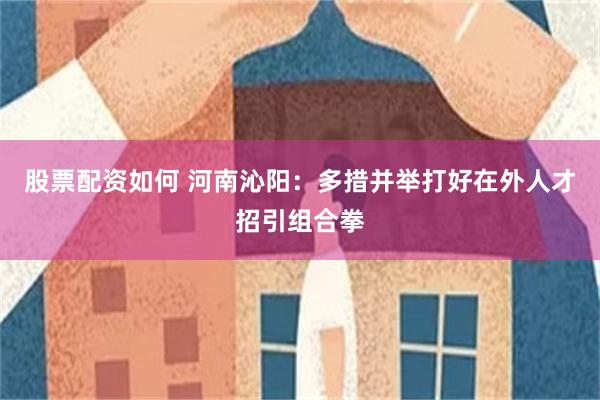股票配资如何 河南沁阳：多措并举打好在外人才招引组合拳