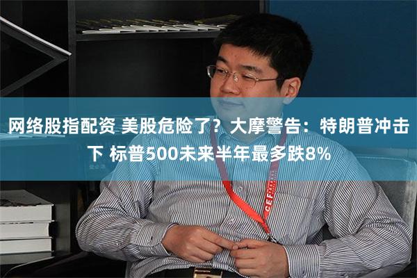 网络股指配资 美股危险了？大摩警告：特朗普冲击下 标普500未来半年最多跌8%