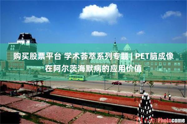 购买股票平台 学术荟萃系列专题 | PET脑成像在阿尔茨海默病的应用价值